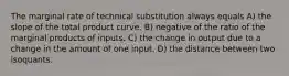 The marginal rate of technical substitution always equals A) the slope of the total product curve. B) negative of the ratio of the marginal products of inputs. C) the change in output due to a change in the amount of one input. D) the distance between two isoquants.