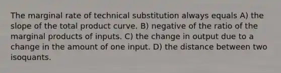 The marginal rate of technical substitution always equals A) the slope of the total product curve. B) negative of the ratio of the marginal products of inputs. C) the change in output due to a change in the amount of one input. D) the distance between two isoquants.