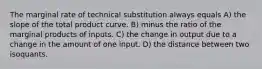 The marginal rate of technical substitution always equals A) the slope of the total product curve. B) minus the ratio of the marginal products of inputs. C) the change in output due to a change in the amount of one input. D) the distance between two isoquants.