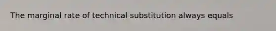 The marginal rate of technical substitution always equals