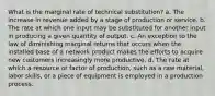 What is the marginal rate of technical substitution? a. The increase in revenue added by a stage of production or service. b. The rate at which one input may be substituted for another input in producing a given quantity of output. c. An exception to the law of diminishing marginal returns that occurs when the installed base of a network product makes the efforts to acquire new customers increasingly more productive. d. The rate at which a resource or factor of production, such as a raw material, labor skills, or a piece of equipment is employed in a production process.