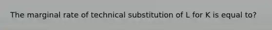 The marginal rate of technical substitution of L for K is equal to?