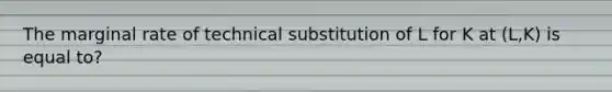 The marginal rate of technical substitution of L for K at (L,K) is equal to?