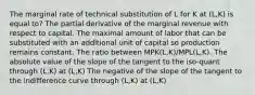 The marginal rate of technical substitution of L for K at (L,K) is equal to? The partial derivative of the marginal revenue with respect to capital. The maximal amount of labor that can be substituted with an additional unit of capital so production remains constant. The ratio between MPK(L,K)/MPL(L,K). The absolute value of the slope of the tangent to the iso-quant through (L,K) at (L,K) The negative of the slope of the tangent to the indifference curve through (L,K) at (L,K)