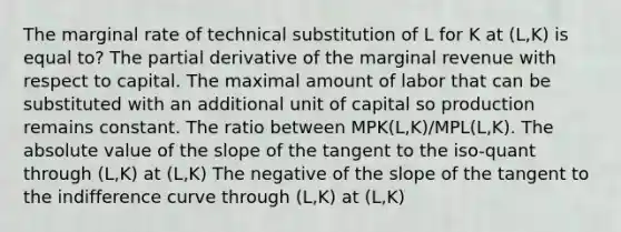 The marginal rate of technical substitution of L for K at (L,K) is equal to? The partial derivative of the marginal revenue with respect to capital. The maximal amount of labor that can be substituted with an additional unit of capital so production remains constant. The ratio between MPK(L,K)/MPL(L,K). The absolute value of the slope of the tangent to the iso-quant through (L,K) at (L,K) The negative of the slope of the tangent to the indifference curve through (L,K) at (L,K)