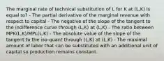 The marginal rate of technical substitution of L for K at (L,K) is equal to? - The partial derivative of the marginal revenue with respect to capital - The negative of the slope of the tangent to the indifference curve through (L,K) at (L,K) - The ratio between MPK(L,K)/MPL(L,K) - The absolute value of the slope of the tangent to the iso-quant through (L,K) at (L,K) - The maximal amount of labor that can be substituted with an additional unit of capital so production remains constant