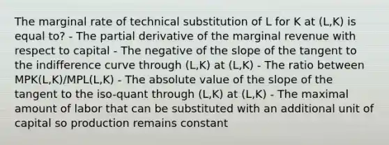 The marginal rate of technical substitution of L for K at (L,K) is equal to? - The partial derivative of the marginal revenue with respect to capital - The negative of the slope of the tangent to the indifference curve through (L,K) at (L,K) - The ratio between MPK(L,K)/MPL(L,K) - The absolute value of the slope of the tangent to the iso-quant through (L,K) at (L,K) - The maximal amount of labor that can be substituted with an additional unit of capital so production remains constant