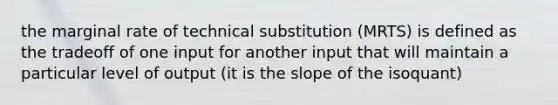 the marginal rate of technical substitution (MRTS) is defined as the tradeoff of one input for another input that will maintain a particular level of output (it is the slope of the isoquant)