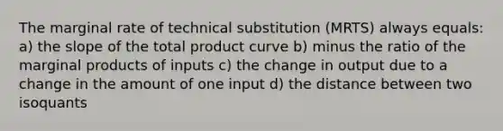 The marginal rate of technical substitution (MRTS) always equals: a) the slope of the total product curve b) minus the ratio of the marginal products of inputs c) the change in output due to a change in the amount of one input d) the distance between two isoquants