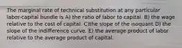 The marginal rate of technical substitution at any particular labor-capital bundle is A) the ratio of labor to capital. B) the wage relative to the cost of capital. C)the slope of the isoquant D) the slope of the indifference curve. E) the average product of labor relative to the average product of capital.