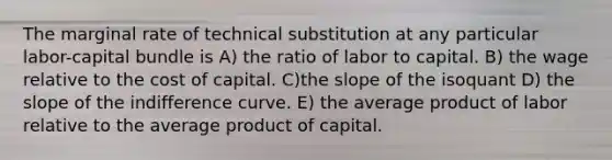 The marginal rate of technical substitution at any particular labor-capital bundle is A) the ratio of labor to capital. B) the wage relative to the cost of capital. C)the slope of the isoquant D) the slope of the indifference curve. E) the average product of labor relative to the average product of capital.