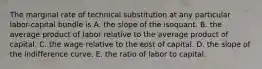 The marginal rate of technical substitution at any particular labor-capital bundle is A. the slope of the isoquant. B. the average product of labor relative to the average product of capital. C. the wage relative to the cost of capital. D. the slope of the indifference curve. E. the ratio of labor to capital.