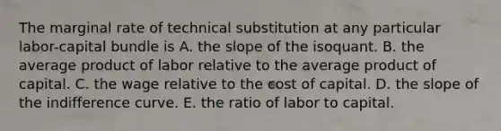 The marginal rate of technical substitution at any particular labor-capital bundle is A. the slope of the isoquant. B. the average product of labor relative to the average product of capital. C. the wage relative to the cost of capital. D. the slope of the indifference curve. E. the ratio of labor to capital.