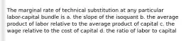 The marginal rate of technical substitution at any particular labor-capital bundle is a. the slope of the isoquant b. the average product of labor relative to the average product of capital c. the wage relative to the cost of capital d. the ratio of labor to capital