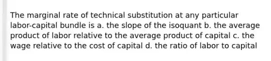 The marginal rate of technical substitution at any particular labor-capital bundle is a. the slope of the isoquant b. the average product of labor relative to the average product of capital c. the wage relative to the cost of capital d. the ratio of labor to capital