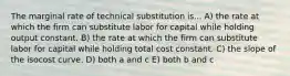 The marginal rate of technical substitution is... A) the rate at which the firm can substitute labor for capital while holding output constant. B) the rate at which the firm can substitute labor for capital while holding total cost constant. C) the slope of the isocost curve. D) both a and c E) both b and c