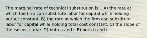 The marginal rate of technical substitution is... A) the rate at which the firm can substitute labor for capital while holding output constant. B) the rate at which the firm can substitute labor for capital while holding total cost constant. C) the slope of the isocost curve. D) both a and c E) both b and c