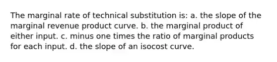 The marginal rate of technical substitution is: a. the slope of the marginal revenue product curve. b. the marginal product of either input. c. minus one times the ratio of marginal products for each input. d. the slope of an isocost curve.