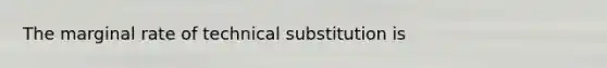 The marginal rate of technical substitution is