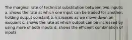 The marginal rate of technical substitution between two inputs: a. shows the rate at which one input can be traded for another, holding output constant b. increases as we move down an isoquant c. shows the rate at which output can be increased by using more of both inputs d. shows the efficient combination of inputs