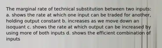 The marginal rate of technical substitution between two inputs: a. shows the rate at which one input can be traded for another, holding output constant b. increases as we move down an isoquant c. shows the rate at which output can be increased by using more of both inputs d. shows the efficient combination of inputs