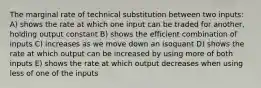 The marginal rate of technical substitution between two inputs: A) shows the rate at which one input can be traded for another, holding output constant B) shows the efficient combination of inputs C) increases as we move down an isoquant D) shows the rate at which output can be increased by using more of both inputs E) shows the rate at which output decreases when using less of one of the inputs