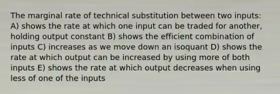 The marginal rate of technical substitution between two inputs: A) shows the rate at which one input can be traded for another, holding output constant B) shows the efficient combination of inputs C) increases as we move down an isoquant D) shows the rate at which output can be increased by using more of both inputs E) shows the rate at which output decreases when using less of one of the inputs