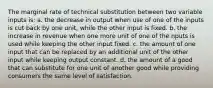 The marginal rate of technical substitution between two variable inputs is: a. the decrease in output when use of one of the inputs is cut back by one unit, while the other input is fixed. b. the increase in revenue when one more unit of one of the nputs is used while keeping the other input fixed. c. the amount of one input that can be replaced by an additional unit of the other input while keeping output constant. d. the amount of a good that can substitute for one unit of another good while providing consumers the same level of satisfaction.