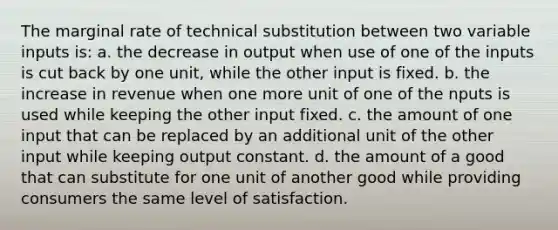 The marginal rate of technical substitution between two variable inputs is: a. the decrease in output when use of one of the inputs is cut back by one unit, while the other input is fixed. b. the increase in revenue when one more unit of one of the nputs is used while keeping the other input fixed. c. the amount of one input that can be replaced by an additional unit of the other input while keeping output constant. d. the amount of a good that can substitute for one unit of another good while providing consumers the same level of satisfaction.