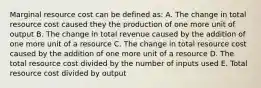 Marginal resource cost can be defined as: A. The change in total resource cost caused they the production of one more unit of output B. The change in total revenue caused by the addition of one more unit of a resource C. The change in total resource cost caused by the addition of one more unit of a resource D. The total resource cost divided by the number of inputs used E. Total resource cost divided by output