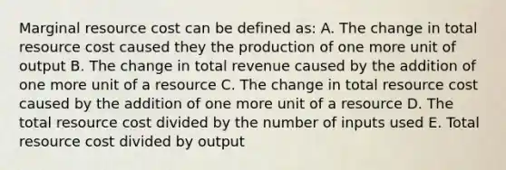 Marginal resource cost can be defined as: A. The change in total resource cost caused they the production of one more unit of output B. The change in total revenue caused by the addition of one more unit of a resource C. The change in total resource cost caused by the addition of one more unit of a resource D. The total resource cost divided by the number of inputs used E. Total resource cost divided by output