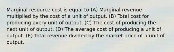 Marginal resource cost is equal to (A) Marginal revenue multiplied by the cost of a unit of output. (B) Total cost for producing every unit of output. (C) The cost of producing the next unit of output. (D) The average cost of producing a unit of output. (E) Total revenue divided by the market price of a unit of output.