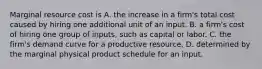 Marginal resource cost is A. the increase in a firm's total cost caused by hiring one additional unit of an input. B. a firm's cost of hiring one group of inputs, such as capital or labor. C. the firm's demand curve for a productive resource. D. determined by the marginal physical product schedule for an input.