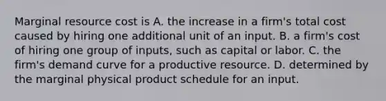 Marginal resource cost is A. the increase in a firm's total cost caused by hiring one additional unit of an input. B. a firm's cost of hiring one group of inputs, such as capital or labor. C. the firm's demand curve for a productive resource. D. determined by the marginal physical product schedule for an input.