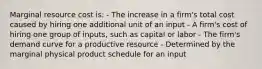 Marginal resource cost is: - The increase in a firm's total cost caused by hiring one additional unit of an input - A firm's cost of hiring one group of inputs, such as capital or labor - The firm's demand curve for a productive resource - Determined by the marginal physical product schedule for an input