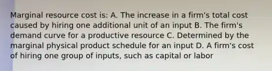 Marginal resource cost is: A. The increase in a firm's total cost caused by hiring one additional unit of an input B. The firm's demand curve for a productive resource C. Determined by the marginal physical product schedule for an input D. A firm's cost of hiring one group of inputs, such as capital or labor