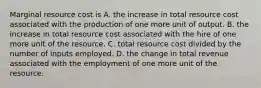 Marginal resource cost is A. the increase in total resource cost associated with the production of one more unit of output. B. the increase in total resource cost associated with the hire of one more unit of the resource. C. total resource cost divided by the number of inputs employed. D. the change in total revenue associated with the employment of one more unit of the resource.