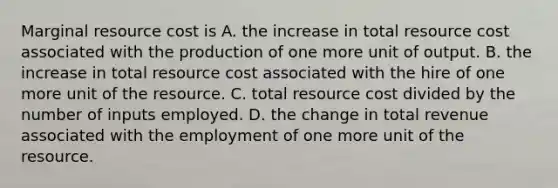 Marginal resource cost is A. the increase in total resource cost associated with the production of one more unit of output. B. the increase in total resource cost associated with the hire of one more unit of the resource. C. total resource cost divided by the number of inputs employed. D. the change in total revenue associated with the employment of one more unit of the resource.