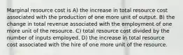 Marginal resource cost is A) the increase in total resource cost associated with the production of one more unit of output. B) the change in total revenue associated with the employment of one more unit of the resource. C) total resource cost divided by the number of inputs employed. D) the increase in total resource cost associated with the hire of one more unit of the resource.