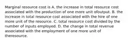 Marginal resource cost is A. the increase in total resource cost associated with the production of one more unit ofoutput. B. the increase in total resource cost associated with the hire of one more unit of the resource. C. total resource cost divided by the number of inputs employed. D. the change in total revenue associated with the employment of one more unit of theresource.