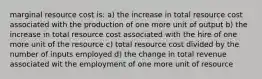 marginal resource cost is: a) the increase in total resource cost associated with the production of one more unit of output b) the increase in total resource cost associated with the hire of one more unit of the resource c) total resource cost divided by the number of inputs employed d) the change in total revenue associated wit the employment of one more unit of resource