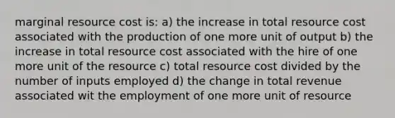 marginal resource cost is: a) the increase in total resource cost associated with the production of one more unit of output b) the increase in total resource cost associated with the hire of one more unit of the resource c) total resource cost divided by the number of inputs employed d) the change in total revenue associated wit the employment of one more unit of resource