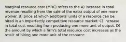 Marginal resource cost (MRC) refers to the A) increase in total revenue resulting from the sale of the extra output of one more worker. B) price at which additional units of a resource can be hired in an imperfectly competitive resource market. C) increase in total cost resulting from producing one more unit of output. D) the amount by which a firm's total resource cost increases as the result of hiring one more unit of the resource.