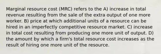 Marginal resource cost (MRC) refers to the A) increase in total revenue resulting from the sale of the extra output of one more worker. B) price at which additional units of a resource can be hired in an imperfectly competitive resource market. C) increase in total cost resulting from producing one more unit of output. D) the amount by which a firm's total resource cost increases as the result of hiring one more unit of the resource.