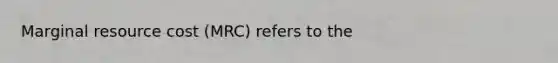 Marginal resource cost (MRC) refers to the