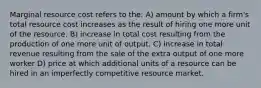 Marginal resource cost refers to the: A) amount by which a firm's total resource cost increases as the result of hiring one more unit of the resource. B) increase in total cost resulting from the production of one more unit of output. C) increase in total revenue resulting from the sale of the extra output of one more worker D) price at which additional units of a resource can be hired in an imperfectly competitive resource market.