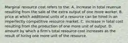 Marginal resource cost refers to the: A. increase in total revenue resulting from the sale of the extra output of one more worker. B. price at which additional units of a resource can be hired in an imperfectly competitive resource market. C. increase in total cost resulting from the production of one more unit of output. D. amount by which a firm's total resource cost increases as the result of hiring one more unit of the resource.