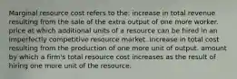 Marginal resource cost refers to the: increase in total revenue resulting from the sale of the extra output of one more worker. price at which additional units of a resource can be hired in an imperfectly competitive resource market. increase in total cost resulting from the production of one more unit of output. amount by which a firm's total resource cost increases as the result of hiring one more unit of the resource.