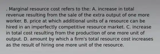 . Marginal resource cost refers to the: A. increase in total revenue resulting from the sale of the extra output of one more worker. B. price at which additional units of a resource can be hired in an imperfectly competitive resource market. C. increase in total cost resulting from the production of one more unit of output. D. amount by which a firm's total resource cost increases as the result of hiring one more unit of the resource.