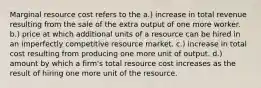 Marginal resource cost refers to the a.) increase in total revenue resulting from the sale of the extra output of one more worker. b.) price at which additional units of a resource can be hired in an imperfectly competitive resource market. c.) increase in total cost resulting from producing one more unit of output. d.) amount by which a firm's total resource cost increases as the result of hiring one more unit of the resource.